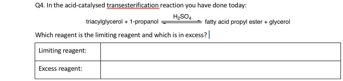Q4. In the acid-catalysed transesterification reaction you have done today:
H₂SO4
triacylglycerol + 1-propanol
Which reagent is the limiting reagent and which is in excess?
Limiting reagent:
Excess reagent:
fatty acid propyl ester + glycerol