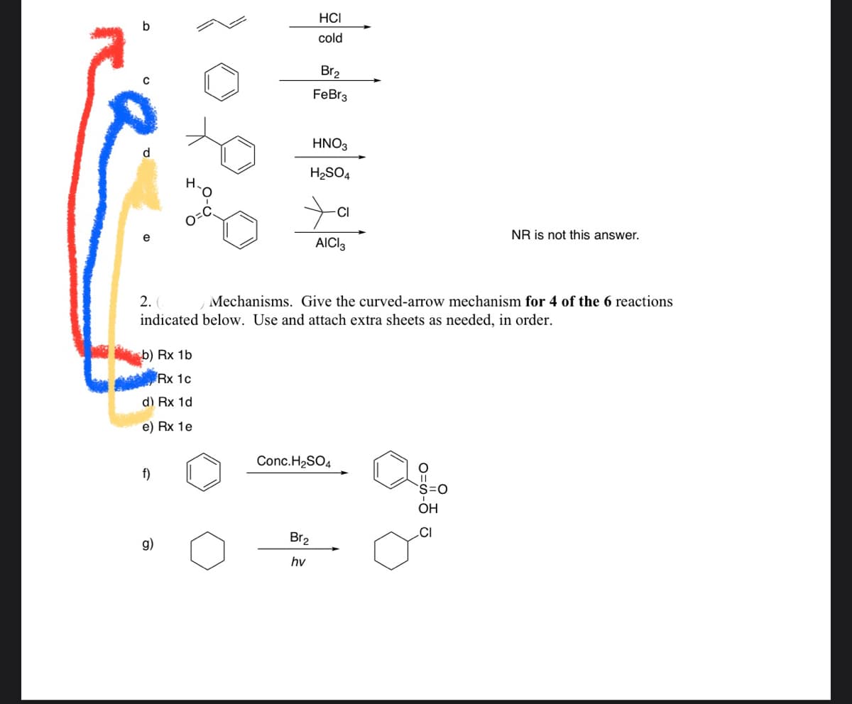 HCI
cold
Br2
FeBr3
HNO3
d
H2SO4
CI
NR is not this answer.
AICI3
2.
Mechanisms. Give the curved-arrow mechanism for 4 of the 6 reactions
indicated below. Use and attach extra sheets as needed, in order.
b) Rx 1b
Rx 1c
d) Rx 1d
e) Rx 1e
Conc.H2SO4
f)
ОН
.CI
Br2
g)
hv
