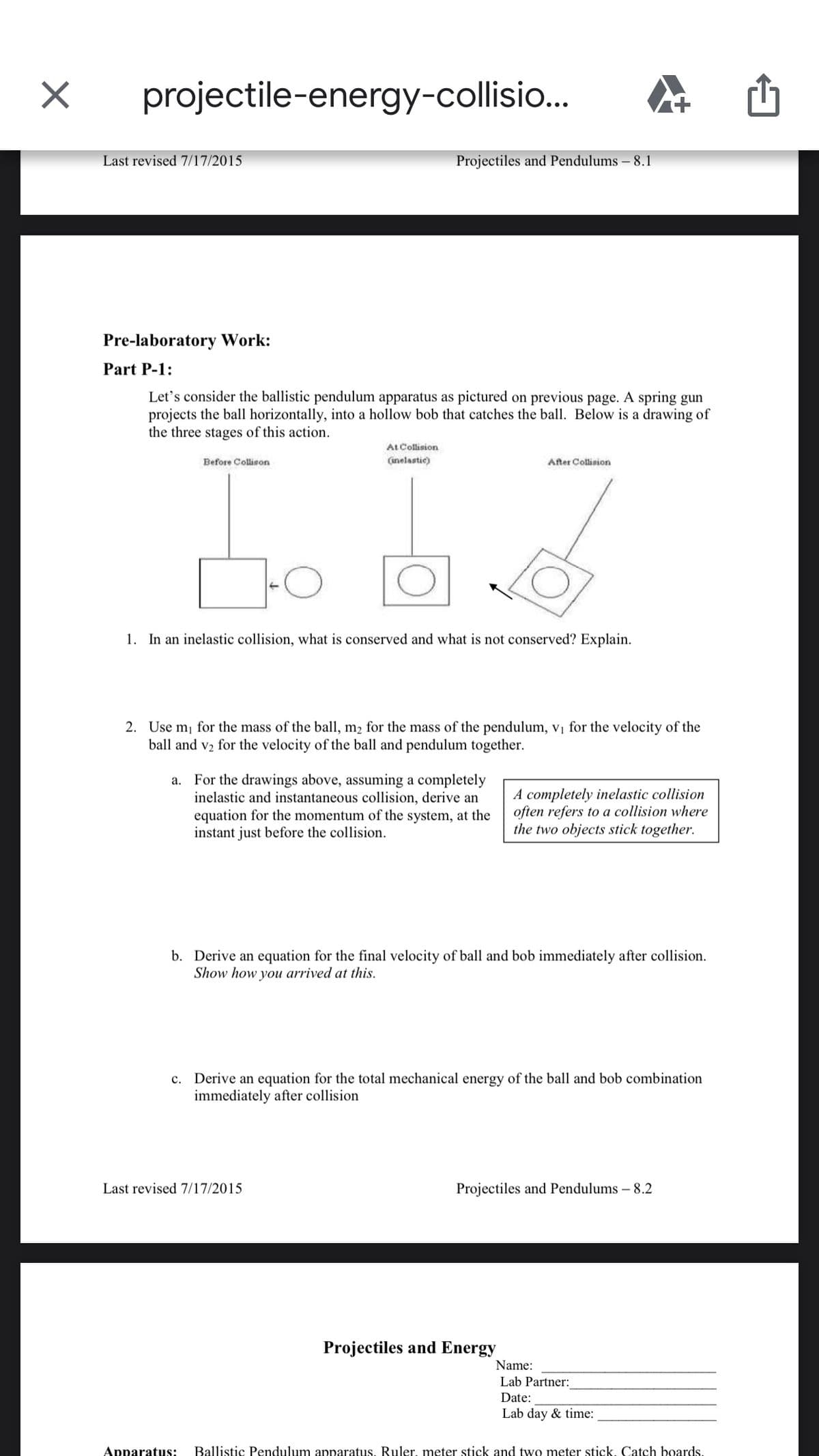 projectile-energy-collisio...
Last revised 7/17/2015
Projectiles and Pendulums – 8.1
Pre-laboratory Work:
Part P-1:
Let's consider the ballistic pendulum apparatus as pictured on previous page. A spring gun
projects the ball horizontally, into a hollow bob that catches the ball. Below is a drawing of
the three stages of this action.
At Collision
(inelastic)
Before Collison
After Collision
1. In an inelastic collision, what is conserved and what is not conserved? Explain.
2. Use mj for the mass of the ball, m2 for the mass of the pendulum, vị for the velocity of the
ball and v2 for the velocity of the ball and pendulum together.
a. For the drawings above, assuming a completely
inelastic and instantaneous collision, derive an
equation for the momentum of the system, at the
instant just before the collision.
A completely inelastic collision
often refers to a collision where
the two objects stick together.
b. Derive an equation for the final velocity of ball and bob immediately after collision.
Show how you arrived at this.
c. Derive an equation for the total mechanical energy of the ball and bob combination
immediately after collision
Last revised 7/17/2015
Projectiles and Pendulums – 8.2
Projectiles and Energy
Name:
Lab Partner:
Date:
Lab day & time:
Apparatus:
Ballistic Pendulum apparatus. Ruler, meter stick and two meter stick. Catch boards.
