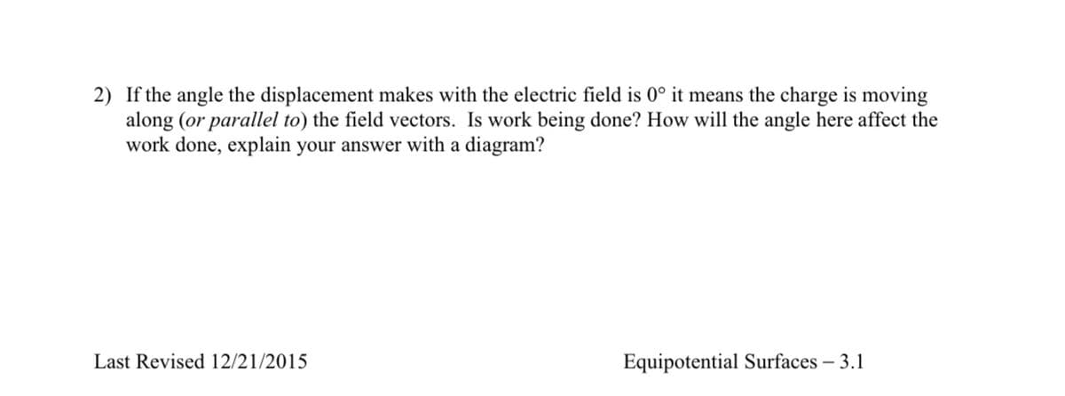 2) If the angle the displacement makes with the electric field is 0° it means the charge is moving
along (or parallel to) the field vectors. Is work being done? How will the angle here affect the
work done, explain your answer with a diagram?
Last Revised 12/21/2015
Equipotential Surfaces – 3.1
