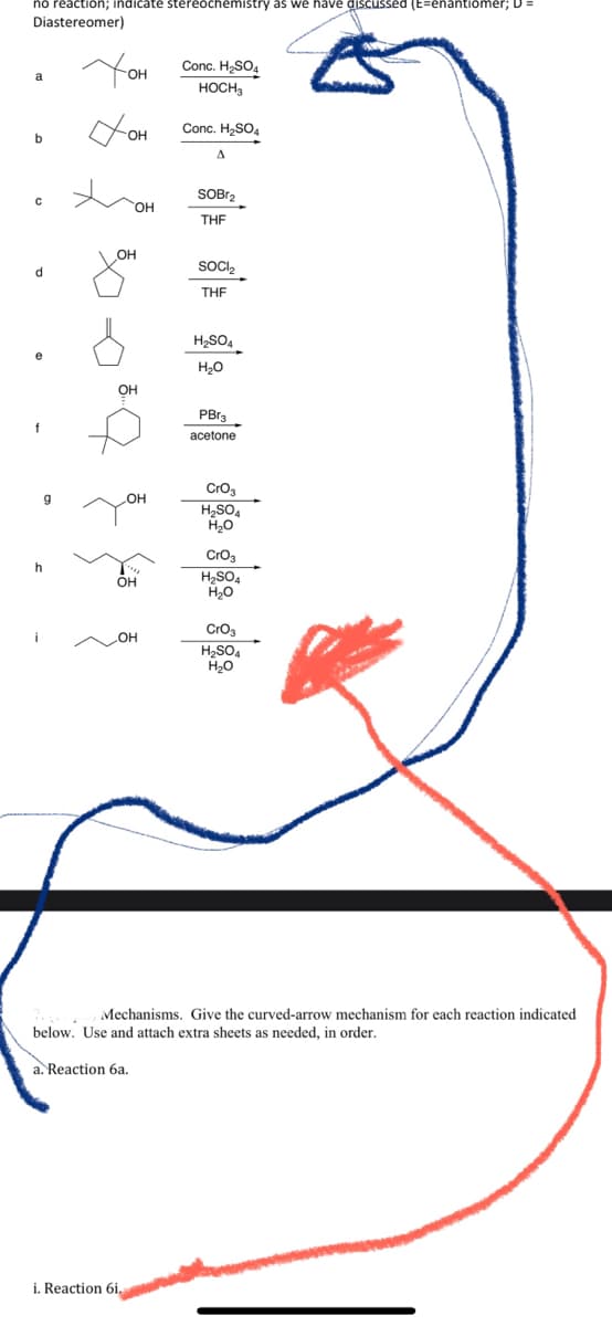 reaction; indicate stereochemistry as we have discus
Diastereomer)
(E=enantiomer; D=
You
Conc. H2SO4
HOCH,
Conc. H2SO4
OH
A.
SOBr2
HO
THE
OH
SOC,
d
THE
H2SO4
e
H20
OH
PBr3
f
acetone
Cro3
H2SO4
Cro3
H2SO4
H,0
h
Он
Croa
H,SO,
H20
Mechanisms. Give the curved-arrow mechanism for each reaction indicated
below. Use and attach extra sheets as needed, in order.
a. Reaction 6a.
i. Reaction 6i.
