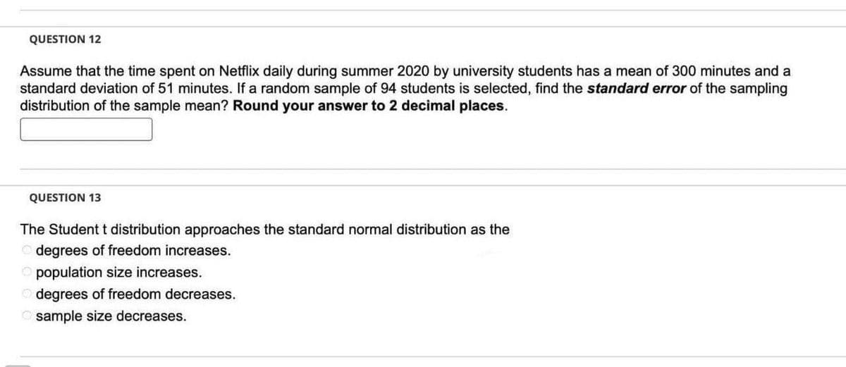 QUESTION 12
Assume that the time spent on Netflix daily during summer 2020 by university students has a mean of 300 minutes and a
standard deviation of 51 minutes. If a random sample of 94 students is selected, find the standard error of the sampling
distribution of the sample mean? Round your answer to 2 decimal places.
QUESTION 13
The Student t distribution approaches the standard normal distribution as the
degrees of freedom increases.
population size increases.
degrees of freedom decreases.
Osample size decreases.