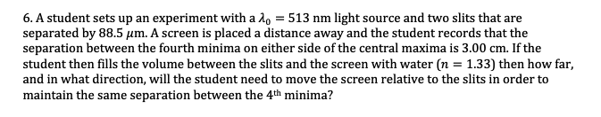 6. A student sets up an experiment with a l, = 513 nm light source and two slits that are
separated by 88.5 um. A screen is placed a distance away and the student records that the
separation between the fourth minima on either side of the central maxima is 3.00 cm. If the
student then fills the volume between the slits and the screen with water (n = 1.33) then how far,
and in what direction, will the student need to move the screen relative to the slits in order to
maintain the same separation between the 4th minima?
