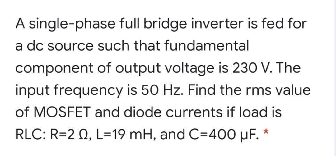 A single-phase full bridge inverter is fed for
a dc source such that fundamental
component of output voltage is 230 V. The
input frequency is 50 Hz. Find the rms value
of MOSFET and diode currents if load is
RLC: R=2 0, L=19 mH, and C=400 µF.
