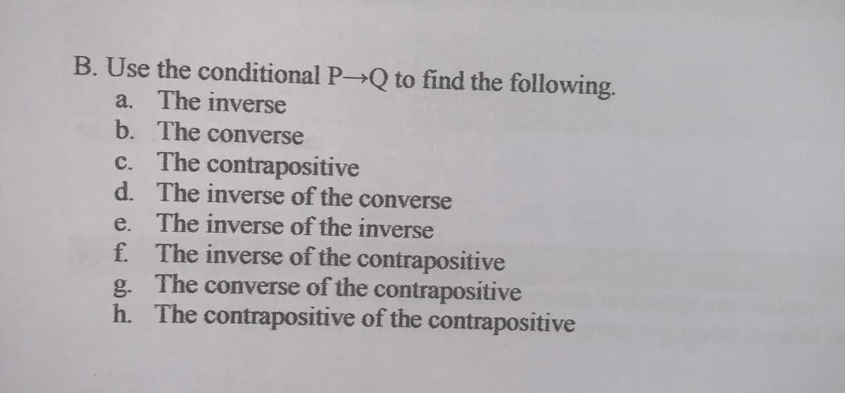 B. Use the conditional P Q to find the following.
a. The inverse
The converse
b.
c. The contrapositive
d. The inverse of the converse
e. The inverse of the inverse
f. The inverse of the contrapositive
g. The converse of the contrapositive
h. The contrapositive of the contrapositive
