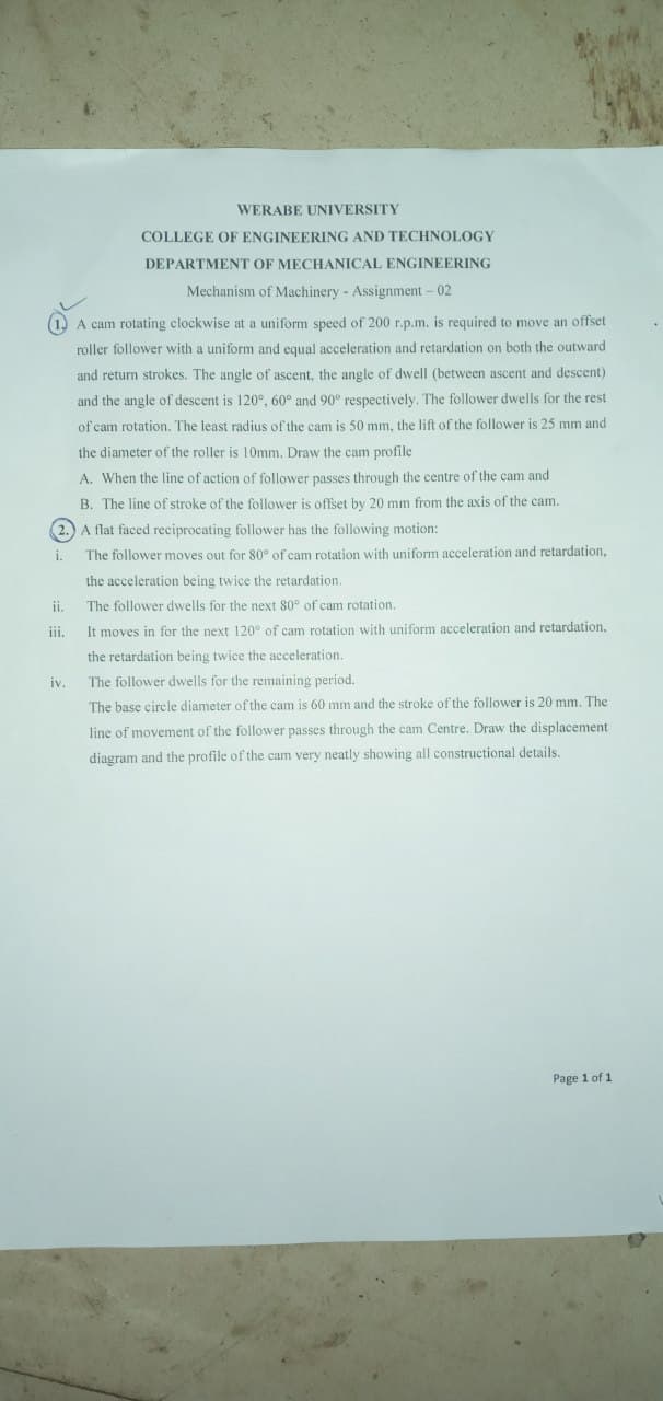 WERABE UNIVERSITY
COLLEGE OF ENGINEERING AND TECHNOLOGY
DEPARTMENT OF MECHANICAL ENGINEERING
Mechanism of Machinery - Assignment - 02
A cam rotating clockwise at a uniform speed of 200 r.p.m. is required to move an offset
roller follower with a uniform and equal acceleration and retardation on both the outward
and return strokes. The angle of ascent, the angle of dwell (between ascent and descent)
and the angle of descent is 120°, 60° and 90° respectively. The follower dwells for the rest
of cam rotation. The least radius of the cam is 50 mm, the lift of the follower is 25 mm and
the diameter of the roller is 10mm. Draw the cam profile
A. When the line of action of follower passes through the centre of the cam and
B. The line of stroke of the follower is offset by 20 mm from the axis of the cam.
2.) A flat faced reciprocating follower has the following motion:
i.
The follower moves out for 80° of cam rotation with uniform acceleration and retardation,
the acceleration being twice the retardation.
The follower dwells for the next 80° of cam rotation.
It moves in for the next 120° of cam rotation with uniform acceleration and retardation,
the retardation being twice the acceleration.
The follower dwells for the remaining period.
The base circle diameter of the cam is 60 mm and the stroke of the follower is 20 mm. The
line of movement of the follower passes through the cam Centre. Draw the displacement
diagram and the profile of the cam very neatly showing all constructional details.
ii.
iii.
iv.
Page 1 of 1