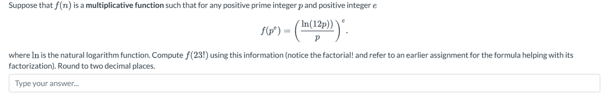 Suppose that f(n) is a multiplicative function such that for any positive prime integer p and positive integer e
f(p³) = (In(12p)))".
where In is the natural logarithm function. Compute f(23!) using this information (notice the factorial! and refer to an earlier assignment for the formula helping with its
factorization). Round to two decimal places.
Type your answer...