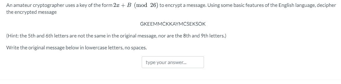 An amateur cryptographer uses a key of the form 2x + B (mod 26) to encrypt a message. Using some basic features of the English language, decipher
the encrypted message
GKEEMMCKKAYMCSEKSOK
(Hint: the 5th and 6th letters are not the same in the original message, nor are the 8th and 9th letters.)
Write the original message below in lowercase letters, no spaces.
type your answer...