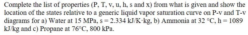Complete the list of properties (P, T, v, u, h, s and x) from what is given and show the
location of the states relative to a generic liquid vapor saturation curve on P-v and T-v
diagrams for a) Water at 15 MPa, s = 2.334 kJ/K kg, b) Ammonia at 32 °C, h = 1089
kJ/kg and c) Propane at 76°C, 800 kPa.
