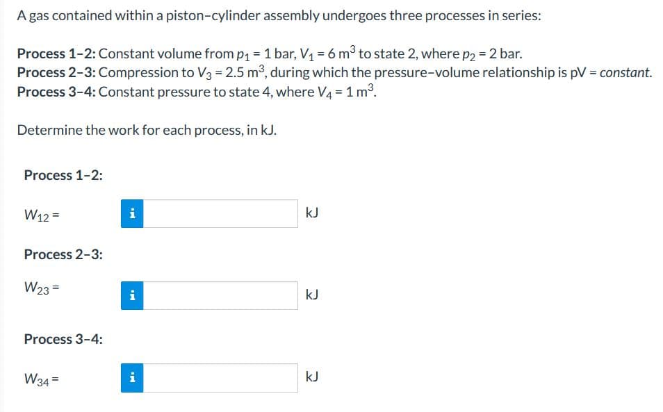 A gas contained within a piston-cylinder assembly undergoes three processes in series:
Process 1-2: Constant volume from p1 = 1 bar, V1 = 6 m³ to state 2, where p2 = 2 bar.
Process 2-3: Compression to V3 = 2.5 m3, during which the pressure-volume relationship is pV = constant.
Process 3-4: Constant pressure to state 4, where V4 = 1 m3.
Determine the work for each process, in kJ.
Process 1-2:
W12 =
i
kJ
Process 2-3:
W23 =
i
kJ
Process 3-4:
W34 =
i
kJ
