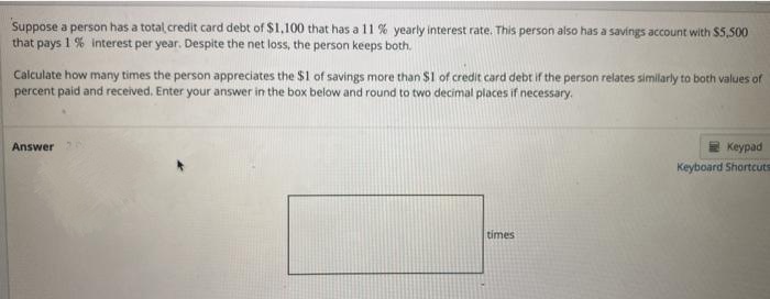 Suppose a person has a total credit card debt of $1,100 that has a 11 % yearly interest rate. This person also has a savings account with $5,500
that pays 1 % interest per year. Despite the net loss, the person keeps both.
Calculate how many times the person appreciates the $1 of savings more than $1 of credit card debt if the person relates similarly to both values of
percent paid and received, Enter your answer in the box below and round to two decimal places if necessary.
Answer
Keypad
Keyboard Shortcuts
times
