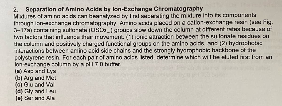 2. Separation of Amino Acids by lon-Exchange Chromatography
Mixtures of amino acids can beanalyzed by first separating the mixture into its components
through ion-exchange chromatography. Amino acids placed on a cation-exchange resin (see Fig.
3-17a) containing sulfonate (OSO3_) groups slow down the column at different rates because of
two factors that influence their movement: (1) ionic attraction between the sulfonate residues on
the column and positively charged functional groups on the amino acids, and (2) hydrophobic
interactions between amino acid side chains and the strongly hydrophobic backbone of the
polystyrene resin. For each pair of amino acids listed, determine which will be eluted first from an
ion-exchange column by a pH 7.0 buffer.
(a) Asp and Lys
(b) Arg and Met
(c) Glu and Val
(d) Gly and Leu
(e) Ser and Ala
