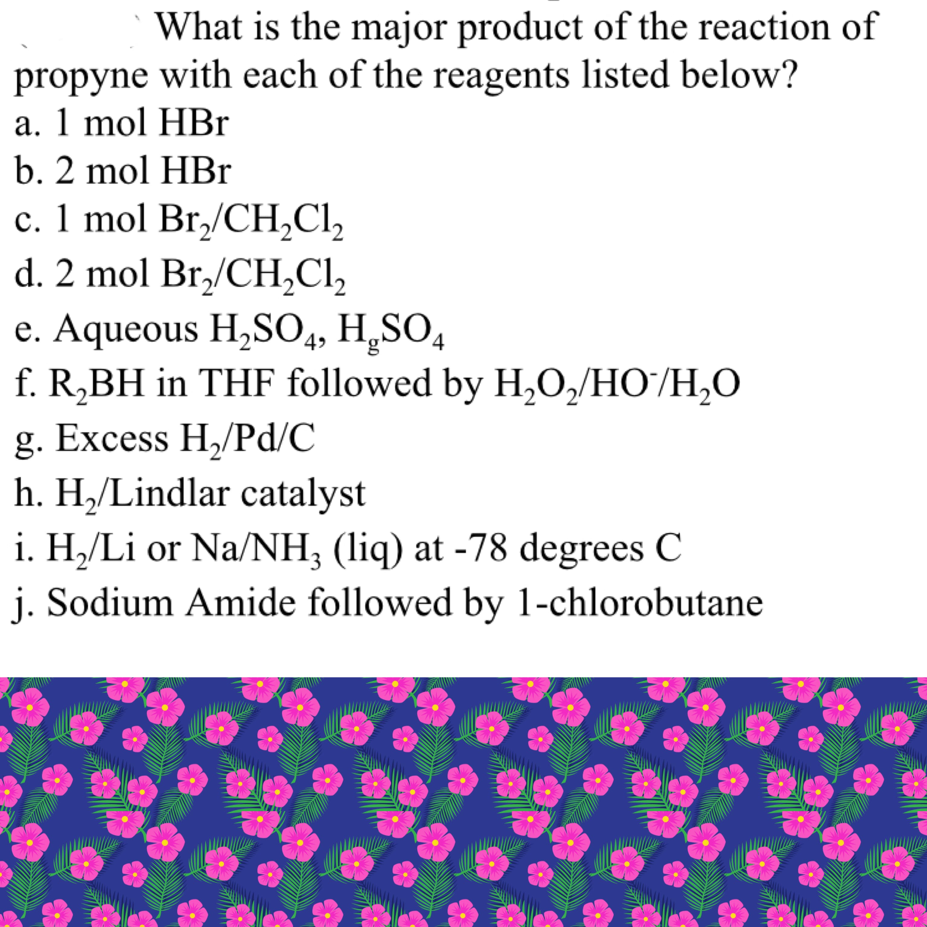 What is the major product of the reaction of
propyne with each of the reagents listed below?
a. 1 mol HBr
b. 2 mol HBr
c. 1 mol Br,/CH,CI,
d. 2 mol Br,/CH,Cl,
e. Aqueous H,SO4, H,SO,
f. R,BH in THF followed by H,O,/HO/H,O
g. Excess H,/Pd/C
h. H,/Lindlar catalyst
i. H,/Li or Na/NH, (liq) at -78 degrees C
j. Sodium Amide followed by 1-chlorobutane
