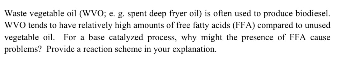 Waste vegetable oil (WVO; e. g. spent deep fryer oil) is often used to produce biodiesel.
WVO tends to have relatively high amounts of free fatty acids (FFA) compared to unused
vegetable oil. For a base catalyzed process, why might the presence of FFA cause
problems? Provide a reaction scheme in your explanation.
