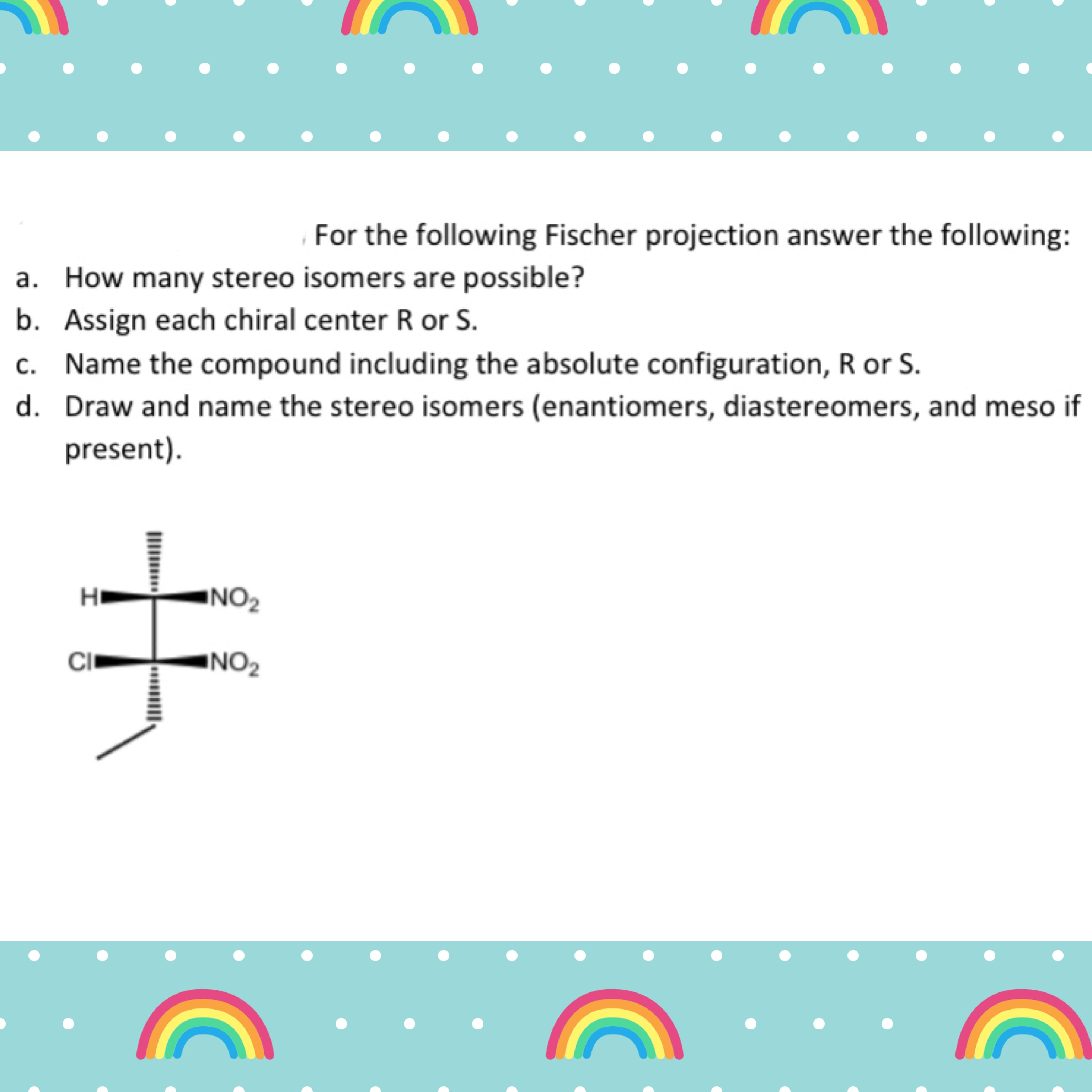 For the following Fischer projection answer the following:
a. How many stereo isomers are possible?
b. Assign each chiral center R or S.
c. Name the compound including the absolute configuration, R or S.
d. Draw and name the stereo isomers (enantiomers, diastereomers, and meso it
present).
INO2
CI
INO2
