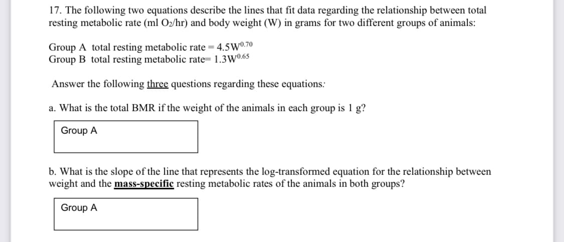 17. The following two equations describe the lines that fit data regarding the relationship between total
resting metabolic rate (ml O2/hr) and body weight (W) in grams for two different groups of animals:
Group A total resting metabolic rate = 4.5W0.70
Group B total resting metabolic rate= 1.3W0.65
Answer the following three questions regarding these equations:
a. What is the total BMR if the weight of the animals in each group is 1 g?
Group A
b. What is the slope of the line that represents the log-transformed equation for the relationship between
weight and the mass-specific resting metabolic rates of the animals in both groups?
Group A
