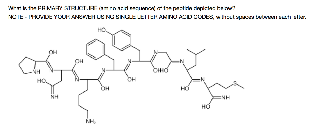 What is the PRIMARY STRUCTURE (amino acid sequence) of the peptide depicted below?
NOTE - PROVIDE YOUR ANSWER USING SINGLE LETTER AMINO ACID CODES, without spaces between each letter.
HO.
OH
OH
-NH
ОНО
но.
OH
OH
NH
ENH
но
NH2
