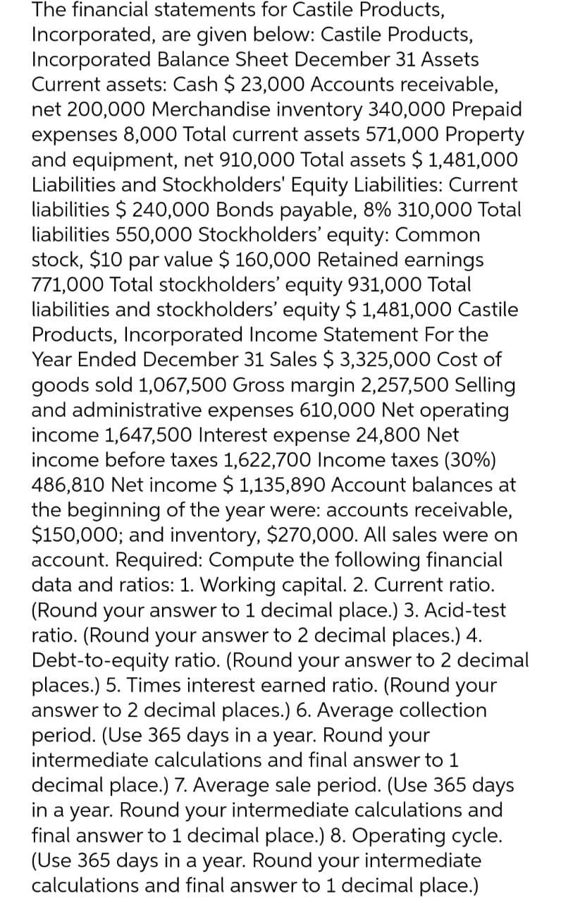 The financial statements for Castile Products,
Incorporated, are given below: Castile Products,
Incorporated Balance Sheet December 31 Assets
Current assets: Cash $ 23,000 Accounts receivable,
net 200,000 Merchandise inventory 340,000 Prepaid
expenses 8,000 Total current assets 571,000 Property
and equipment, net 910,000 Total assets $ 1,481,000
Liabilities and Stockholders' Equity Liabilities: Current
liabilities $240,000 Bonds payable, 8% 310,000 Total
liabilities 550,000 Stockholders' equity: Common
stock, $10 par value $ 160,000 Retained earnings
771,000 Total stockholders' equity 931,000 Total
liabilities and stockholders' equity $ 1,481,000 Castile
Products, Incorporated Income Statement For the
Year Ended December 31 Sales $ 3,325,000 Cost of
goods sold 1,067,500 Gross margin 2,257,500 Selling
and administrative expenses 610,000 Net operating
income 1,647,500 Interest expense 24,800 Net
income before taxes 1,622,700 Income taxes (30%)
486,810 Net income $ 1,135,890 Account balances at
the beginning of the year were: accounts receivable,
$150,000; and inventory, $270,000. All sales were on
account. Required: Compute the following financial
data and ratios: 1. Working capital. 2. Current ratio.
(Round your answer to 1 decimal place.) 3. Acid-test
ratio. (Round your answer to 2 decimal places.) 4.
Debt-to-equity ratio. (Round your answer to 2 decimal
places.) 5. Times interest earned ratio. (Round your
answer to 2 decimal places.) 6. Average collection
period. (Use 365 days in a year. Round your
intermediate calculations and final answer to 1
decimal place.) 7. Average sale period. (Use 365 days
in a year. Round your intermediate calculations and
final answer to 1 decimal place.) 8. Operating cycle.
(Use 365 days in a year. Round your intermediate
calculations and final answer to 1 decimal place.)