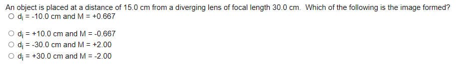 An object is placed at a distance of 15.0 cm from a diverging lens of focal length 30.0 cm. Which of the following is the image formed?
O di = -10.0 cm and M = +0.667
di
+10.0 cm and M = -0.667
O di = -30.0 cm and M = +2.00
+30.0 cm and M = -2.00
di
=
