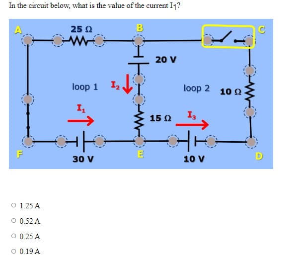 In the circuit below, what is the value of the current I1?
B
F
O 1.25 A
O 0.52 A
O 0.25 A
O 0.19 A
25 Ω
loop 1
I₁
H|HO
30 V
1₂
0
mX
20 V
15 Ω
loop 2 10 22.
13
17:
10 V
0
D