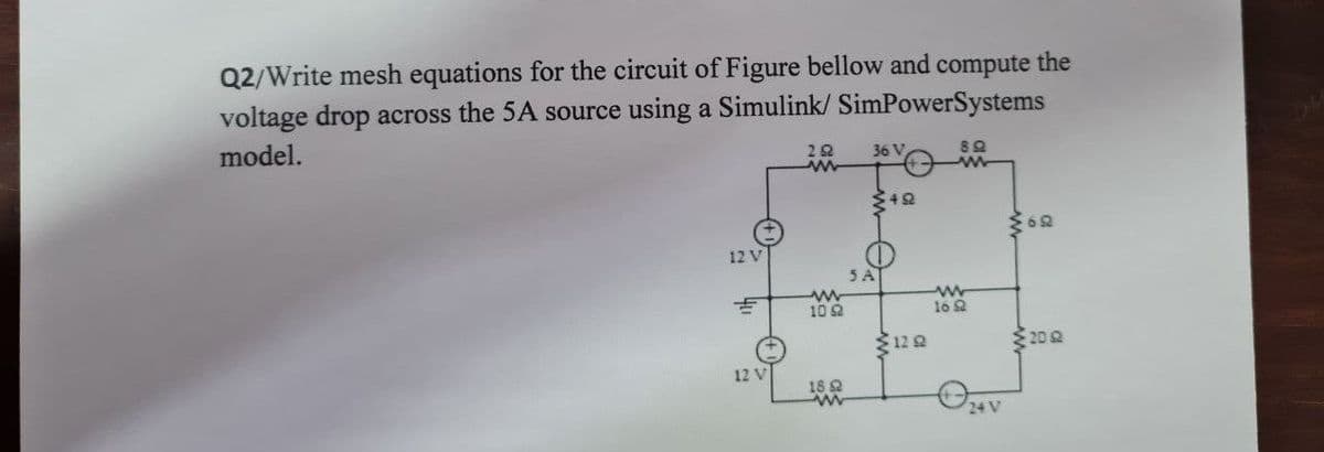 Q2/Write mesh equations for the circuit of Figure bellow and compute the
voltage drop across the 5A source using a Simulink/ SimPowerSystems
model.
20
ww
36 V
8Q
40
60
12 V
3A
w
10 8
ww
16Q
120
20
12 V
18
ww
24 V