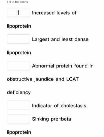 FIll in the Blank
Increased levels of
lipoprotein
Largest and least dense
lipoprotein
Abnormal protein found in
obstructive jaundice and LCAT
deficiency
Indicator of cholestasis
Sinking pre-beta
lipoprotein
