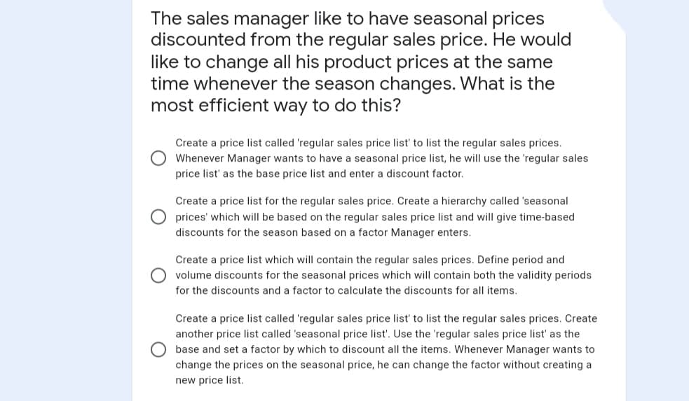 The sales manager like to have seasonal prices
discounted from the regular sales price. He would
like to change all his product prices at the same
time whenever the season changes. What is the
most efficient way to do this?
Create a price list called 'regular sales price list' to list the regular sales prices.
Whenever Manager wants to have a seasonal price list, he will use the 'regular sales
price list' as the base price list and enter a discount factor.
Create a price list for the regular sales price. Create a hierarchy called 'seasonal
prices' which will be based on the regular sales price list and will give time-based
discounts for the season based on a factor Manager enters.
Create a price list which will contain the regular sales prices. Define period and
volume discounts for the seasonal prices which will contain both the validity periods
for the discounts and a factor to calculate the discounts for all items.
Create a price list called 'regular sales price list' to list the regular sales prices. Create
another price list called 'seasonal price list'. Use the 'regular sales price list' as the
base and set a factor by which to discount all the items. Whenever Manager wants to
change the prices on the seasonal price, he can change the factor without creating a
new price list.