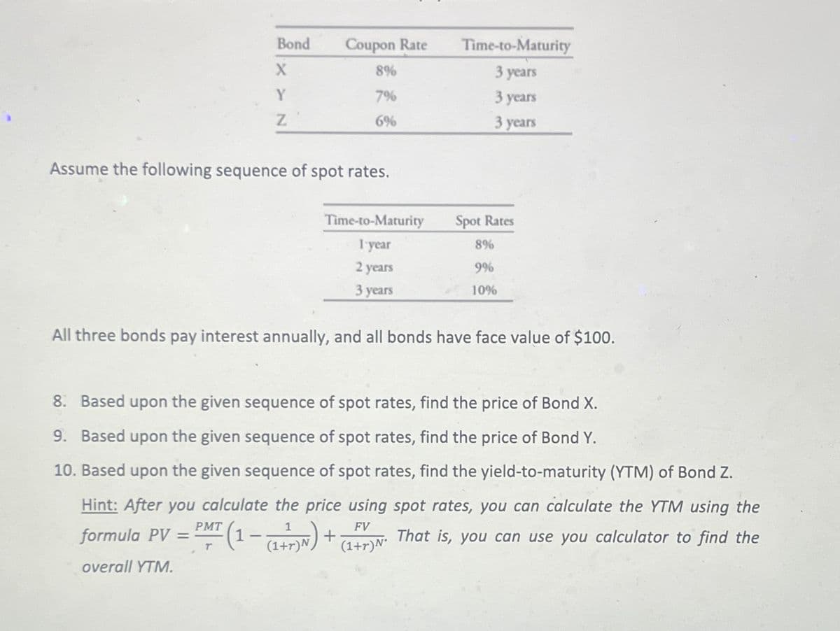 Bond
XYN
=
Z
Assume the following sequence of spot rates.
PMT
T
Coupon Rate
8%
7%
6%
Time-to-Maturity
1 year
2 years
3 years
All three bonds pay interest annually, and all bonds have face value of $100.
Time-to-Maturity
3 years
3 years
3 years
8. Based upon the given sequence of spot rates, find the price of Bond X.
9. Based upon the given sequence of spot rates, find the price of Bond Y.
10. Based upon the given sequence of spot rates, find the yield-to-maturity (YTM) of Bond Z.
Hint: After you calculate the price using spot rates, you can calculate the YTM using the
That is, you can use you calculator to find the
FV
formula PV
(1= (1+T)N) +
overall YTM.
Spot Rates
8%
9%
10%
(1+r) N°