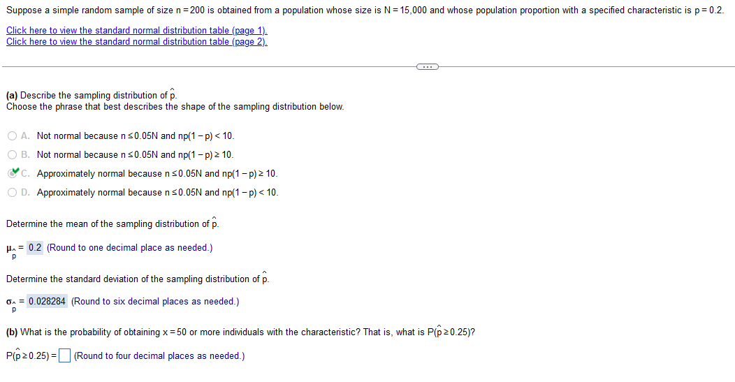 Suppose a simple random sample of size n=200 is obtained from a population whose size is N = 15,000 and whose population proportion with a specified characteristic is p = 0.2.
Click here to view the standard normal distribution table (page 1).
Click here to view the standard normal distribution table (page 2).
(a) Describe the sampling distribution of p.
Choose the phrase that best describes the shape of the sampling distribution below.
O A. Not normal because n ≤0.05N and np(1-p) < 10.
O B. Not normal because n ≤0.05N and np(1-p) > 10.
C. Approximately normal because n ≤0.05N and np(1 - p) > 10.
O D. Approximately normal because n ≤0.05N and np(1-p) < 10.
Determine the mean of the sampling distribution of p.
μ = 0.2 (Round to one decimal place as needed.)
Р
Determine the standard deviation of the sampling distribution of p.
G₁ = 0.028284 (Round to six decimal places as needed.)
Р
C
(b) What is the probability of obtaining x = 50 or more individuals with the characteristic? That is, what is P(p>0.25)?
P(p>0.25)=
(Round to four decimal places as needed.)