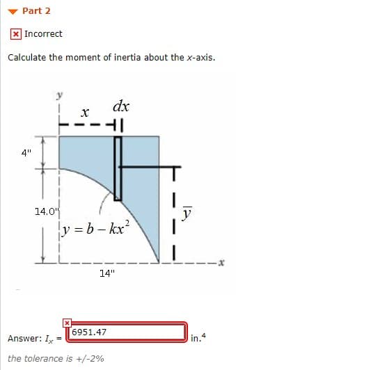 Part 2
|Incorrect
Calculate the moment of inertia about the x-axis.
dx
х
4"
14.0
y
y=b-kx²
14"
6951.47
Answer: I=
in.4
the tolerance is +/-2%
