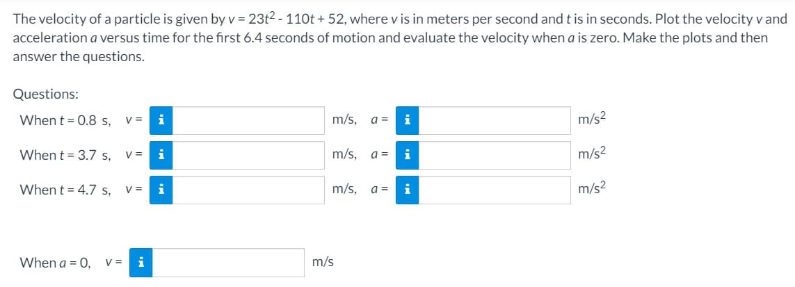 The velocity of a particle is given by v = 23t2 - 110t + 52, where v is in meters per second and t is in seconds. Plot the velocity v and
acceleration a versus time for the first 6.4 seconds of motion and evaluate the velocity when a is zero. Make the plots and then
answer the questions.
Questions:
When t = 0.8 s,
V =
i
m/s,
a =
i
m/s2
When t = 3.7 s,
V =
i
m/s,
a =
i
m/s?
When t = 4.7 s,
V =
i
m/s,
a =
i
m/s?
When a = 0,
V =
m/s

