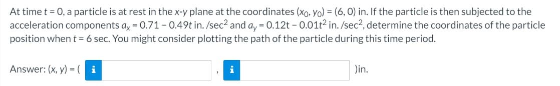 At time t = 0, a particle is at rest in the x-y plane at the coordinates (xo, Yo) = (6, 0) in. If the particle is then subjected to the
acceleration components ax = 0.71-0.49t in. /sec2 and a, = 0.12t - 0.01t2 in. /sec?, determine the coordinates of the particle
position when t = 6 sec. You might consider plotting the path of the particle during this time period.
Answer: (x, y) = ( i
i
Din.
