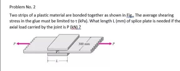Problem No. 2
Two strips of a plastic material are bonded together as shown in Fig. The average shearing
stress in the glue must be limited to t (kPa). What length L (mm) of splice plate is needed if the
axial load carried by the joint is P (kN) ?
300 mm
