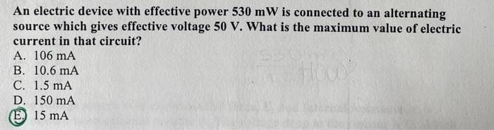 An electric device with effective power 530 mW is connected to an alternating
source which gives effective voltage 50 V. What is the maximum value of electric
current in that circuit?
A. 106 mA
В. 10.6 mA
С. 1.5 mA
D. 150 mA
(E) 15 mA
