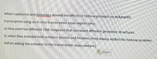 When Laybourne and Kadonaga studied the effects of histone proteins on eukaryotic
transcription using an in vitro transcription assay explain why:
a) they used two different DNA templates that contained different promoter structures.
b) when they included both activator protein and histones, they always added the histone proteins
before adding the activator to the transcription assay mixture.
(Ctri) -
