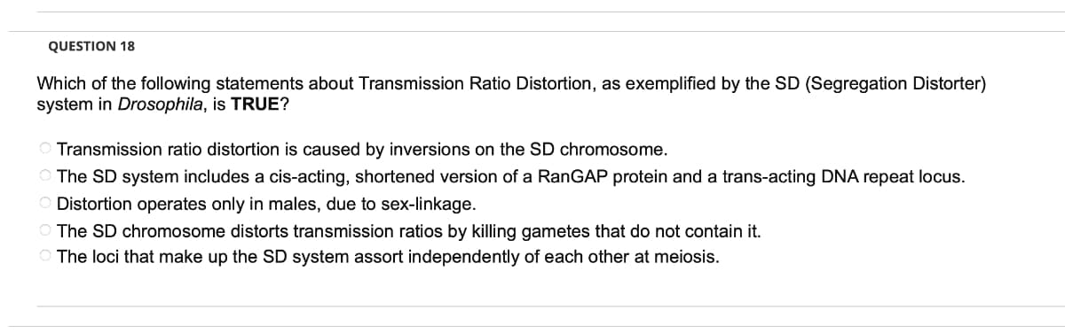 QUESTION 18
Which of the following statements about Transmission Ratio Distortion, as exemplified by the SD (Segregation Distorter)
system in Drosophila, is TRUE?
O Transmission ratio distortion is caused by inversions on the SD chromosome.
O The SD system includes a cis-acting, shortened version of a RanGAP protein and a trans-acting DNA repeat locus.
O Distortion operates only in males, due to sex-linkage.
O The SD chromosome distorts transmission ratios by killing gametes that do not contain it.
The loci that make up the SD system assort independently of each other at meiosis.
