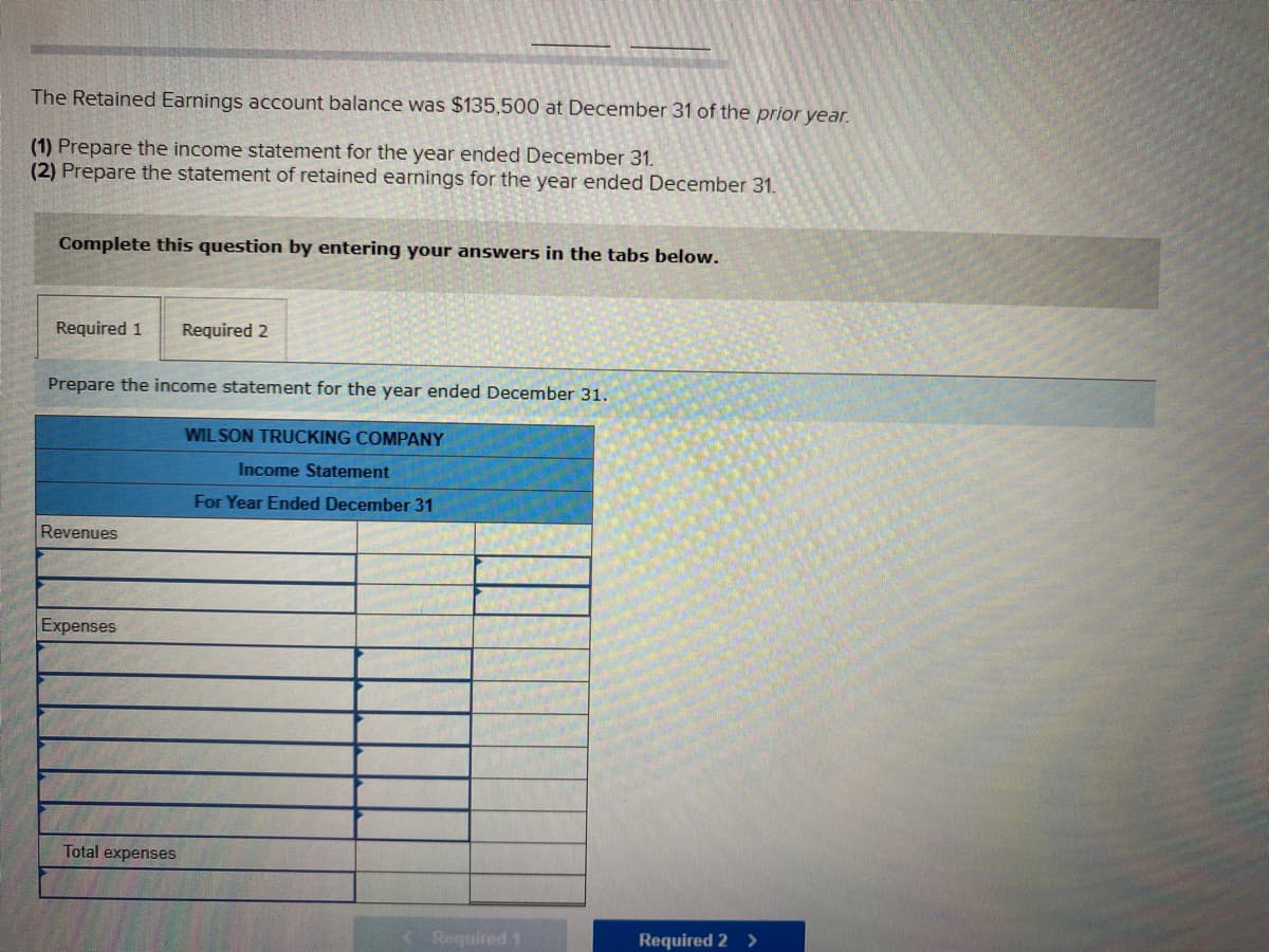 The Retained Earnings account balance was $135,500 at December 31 of the prior year.
(1) Prepare the income statement for the year ended December 31.
(2) Prepare the statement of retained earnings for the year ended December 31.
Complete this question by entering your answers in the tabs below.
Required 1
Required 2
Prepare the income statement for the year ended December 31.
WILSON TRUCKING COMPANY
Income Statement
For Year Ended December 31
Revenues
Expenses
Total expenses
Required 1
Required 2 >
