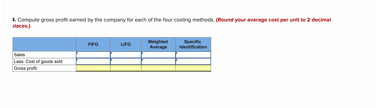 4. Compute gross profit earned by the company for each of the four costing methods. (Round your average cost per unit to 2 decimal
places.)
Sales
Less: Cost of goods sold
Gross profit
FIFO
LIFO
Weighted
Average
Specific
Identification