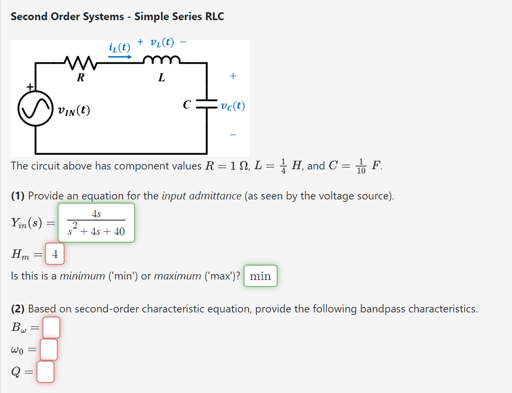 Second Order Systems - Simple Series RLC
+ v₁ (t)
M
R
VIN (t)
Yin (s) = 2
wo =
i₁(t)
-
L
с
The circuit above has component values R = 1 N, L = H, and C = F.
(1) Provide an equation for the input admittance (as seen by the voltage source).
4s
S + 4s + 40
+
vc(t)
Hm =
Is this is a minimum ('min') or maximum ('max')? min
(2) Based on second-order characteristic equation, provide the following bandpass characteristics.
B