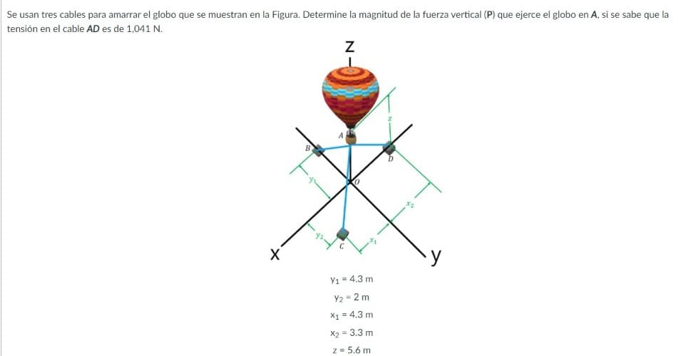 Se usan tres cables para amarrar el globo que se muestran en la Figura. Determine la magnitud de la fuerza vertical (P) que ejerce el globo en A, si se sabe que la
tensión en el cable AD es de 1,041 N.
B
Y1 = 4.3 m
Y2 = 2 m
X1 = 4.3 m
X2 = 3.3 m
z = 5.6 m
