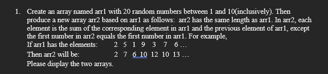 1. Create an array named arr1 with 20 random numbers between 1 and 10(inclusively). Then
produce a new array arr2 based on arr1 as follows: arr2 has the same length as arr1. In arr2, each
element is the sum of the corresponding element in arr1 and the previous element of arr1, except
the first number in arr2 equals the first number in arr1. For example,
If arr1 has the elements:
Then arr2 will be:
2 5 19 3 7 6...
2 7 6 10 12 10 13...
Please display the two arrays.