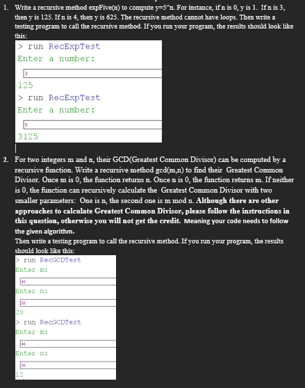 1. Write a recursive method expFive(n) to compute y=5^n. For instance, if n is 0, y is 1. If n is 3,
then y is 125. If n is 4, then y is 625. The recursive method cannot have loops. Then write a
testing program to call the recursive method. If you run your program, the results should look like
this:
> run RecExpTest
Enter a number:
3
125
>run RecExpTest
Enter a number:
3125
2. For two integers m and n, their GCD(Greatest Common Divisor) can be computed by a
recursive function. Write a recursive method gcd(m,n) to find their Greatest Common
Divisor. Once m is 0, the function returns n. Once n is 0, the function returns m. If neither
is 0, the function can recursively calculate the Greatest Common Divisor with two
smaller parameters: One is n, the second one is m mod n. Although there are other
approaches to calculate Greatest Common Divisor, please follow the instructions in
this question, otherwise you will not get the credit. Meaning your code needs to follow
the given algorithm.
Then write a testing program to call the recursive method. If you run your program, the results
should look like this:
>run RecGCDTest
Enter m:
40
Enter n:
20
20
>run RecGCDTest
Enter m:
46
Enter n:
36
12