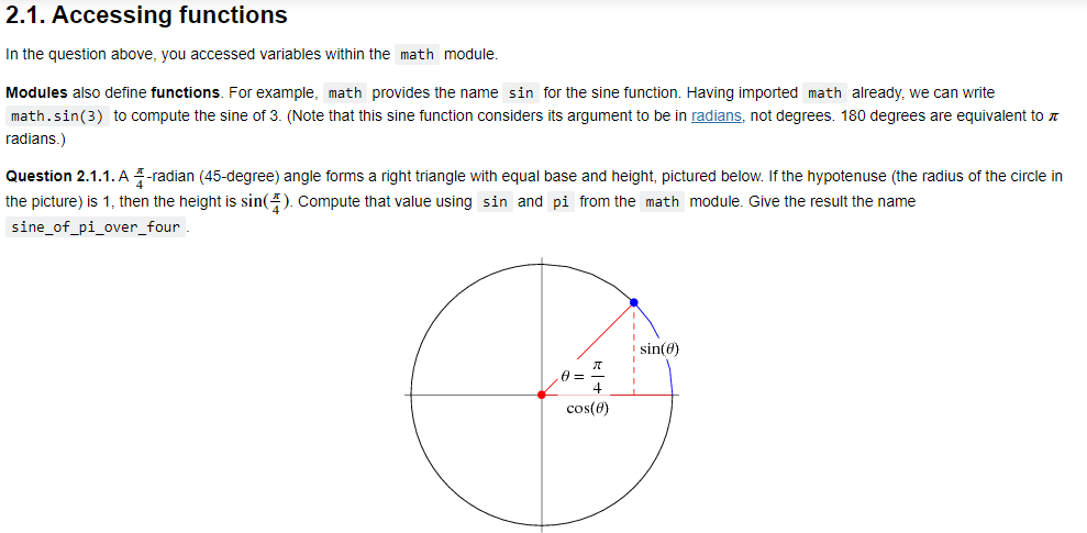 2.1. Accessing functions
In the question above, you accessed variables within the math module.
Modules also define functions. For example, math provides the name sin for the sine function. Having imported math already, we can write
math.sin(3) to compute the sine of 3. (Note that this sine function considers its argument to be in radians, not degrees. 180 degrees are equivalent to
radians.)
Question 2.1.1. A 4-radian (45-degree) angle forms a right triangle with equal base and height, pictured below. If the hypotenuse (the radius of the circle in
the picture) is 1, then the height is sin(). Compute that value using sin and pi from the math module. Give the result the name
sine_of_pi_over_four.
sin(0)
0 =
&
cos(0)