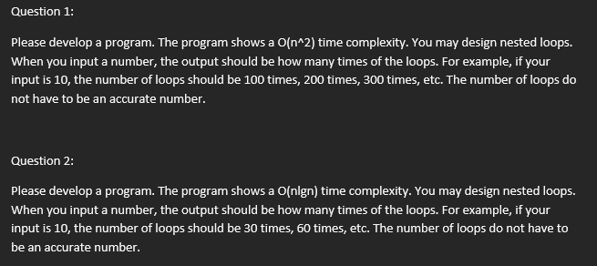 Question 1:
Please develop a program. The program shows a O(n^2) time complexity. You may design nested loops.
When you input a number, the output should be how many times of the loops. For example, if your
input is 10, the number of loops should be 100 times, 200 times, 300 times, etc. The number of loops do
not have to be an accurate number.
Question 2:
Please develop a program. The program shows a O(nlgn) time complexity. You may design nested loops.
When you input a number, the output should be how many times of the loops. For example, if your
input is 10, the number of loops should be 30 times, 60 times, etc. The number of loops do not have to
be an accurate number.