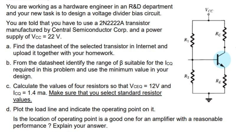 You are working as a hardware engineer in an R&D department
and your new task is to design a voltage divider bias circuit.
Vcc
You are told that you have to use a 2N2222A transistor
manufactured by Central Semiconductor Corp. and a power
supply of Vcc = 22 V.
RC
R1
a. Find the datasheet of the selected transistor in Internet and
upload it together with your homework.
b. From the datasheet identify the range of B suitable for the Ica
required in this problem and use the minimum value in your
design.
R2
RE
c. Calculate the values of four resistors so that VCEQ = 12V and
Ica = 1.4 ma. Make sure that you select standard resistor
values.
d. Plot the load line and indicate the operating point on it.
Is the location of operating point is a good one for an amplifier with a reasonable
performance ? Explain your answer.
