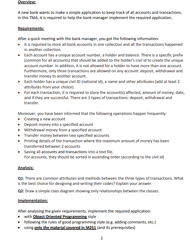 Overview:
A new bank wants to make a simple application to keep track of all accounts and transactions.
In this TMA, it is required to help the bank manager implement the required application.
Requirements:
After a quick meeting with the bank manager, you got the following information:
• I t is required to store all bank accounts in one collection and all the transactions happened
in another collection.
• Each account has a unique account number, a holder and balance. There is a specific prefix
(common for all accounts) that should be added to the holder's civil id to create the unique
account number. In addition, it is not allowed for a holder to have more than one account.
Furthermore, only three transactions are allowed on any account: deposit, withdrawal and
transfer money to another account.
• Each holder has a unique civil ID (national id), a name and other attributes (add at least 2
attributes from your choice).
• For each transaction, it is required to store the account(s) affected, amount of money, date,
and if they are successful. There are 3 types of transactions: deposit, withdrawal and
transfer.
Moreover, you have been informed that the following operations happen frequently:
• Creating a new account
• Deposit money into a specified account
• Withdrawal money from a specified account
• Transfer money between two specified accounts
• Printing details of the transaction where the maximum amount of money has been
transferred between 2 accounts
• Saving all accounts and transactions into a text file.
For accounts, they should be sorted in ascending order (according to the civil id)
Analysis:
Q1: There are common attributes and methods between the three types of transactions. What
is the best choice for designing and writing their codes? Explain your answer.
Q2: Draw a simple class diagram showing only relationships between the classes.
Implementation:
After analysing the given requirements, implement the required application:
• with Object Oriented Programming style
• following the rules of good programming style (e.g. adding comments, etc.)
• using only the material covered in M251 (and its prerequisites)
2.
