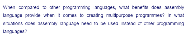 When compared to other programming languages, what benefits does assembly
language provide when it comes to creating multipurpose programmes? In what
situations does assembly language need to be used instead of other programming
languages?