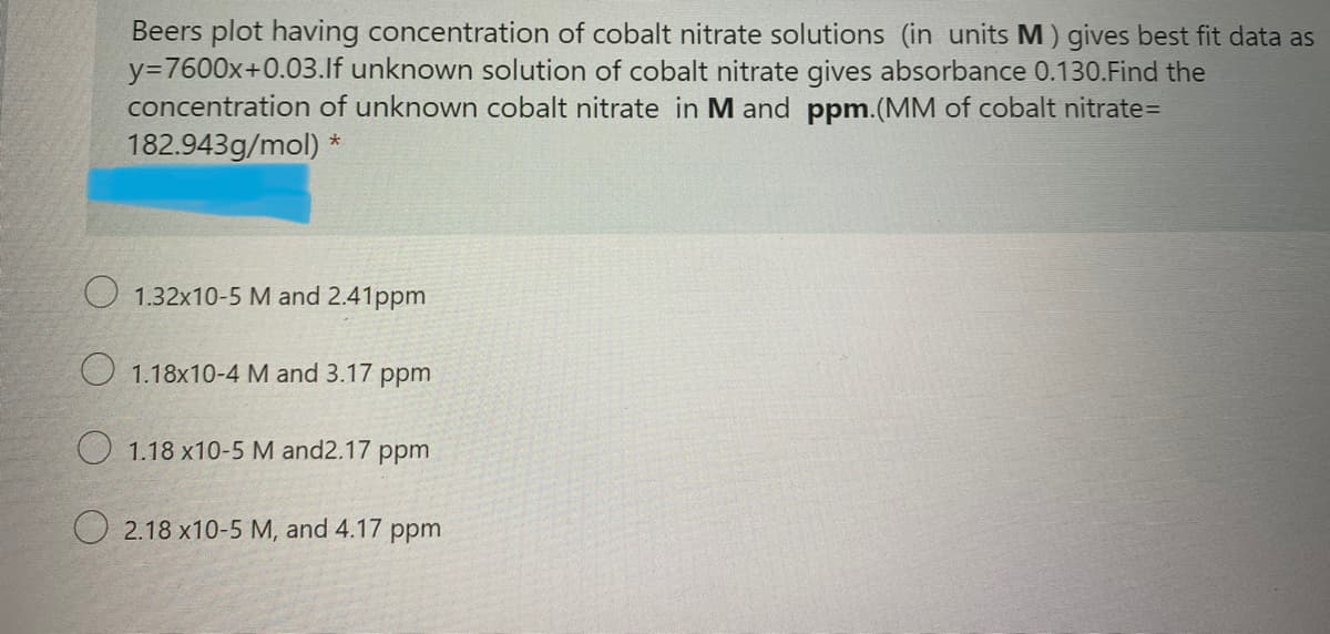 Beers plot having concentration of cobalt nitrate solutions (in units M) gives best fit data as
y=7600x+0.03.lf unknown solution of cobalt nitrate gives absorbance 0.130.Find the
concentration of unknown cobalt nitrate in M and ppm.(MM of cobalt nitrate=
182.943g/mol) *
O 1.32x10-5 M and 2.41ppm
O 1.18x10-4 M and 3.17 ppm
O 1.18 x10-5 M and2.17 ppm
O 2.18 x10-5 M, and 4.17 ppm
