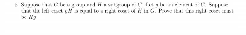 5. Suppose that G be a group and H a subgroup of G. Let g be an element of G. Suppose
that the left coset gH is equal to a right coset of H in G. Prove that this right coset must
be Hg.