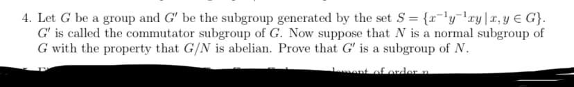 4. Let G be a group and G' be the subgroup generated by the set S= {x-ly-¹xy x, y = G}.
G' is called the commutator subgroup of G. Now suppose that N is a normal subgroup of
G with the property that G/N is abelian. Prove that G' is a subgroup of N.
Jement of order n